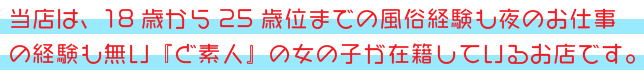 当店は、18歳から25歳位までの風俗経験も夜のお仕事の経験も無い『ど素人』の女の子が在籍しているお店です。