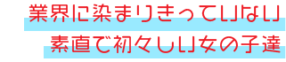 業界に染まりきっていない女の子達は何よりも素直で、会話や行動からも初々しさをお楽しみ頂く事が出来ます。