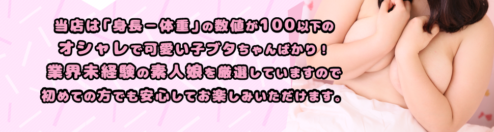 当店は「身長−体重」の数値が100以下の
オシャレで可愛い子ブタちゃんばかり！業界未経験の素人娘を厳選していますので
初めての方でも安心してお楽しみいただけます。