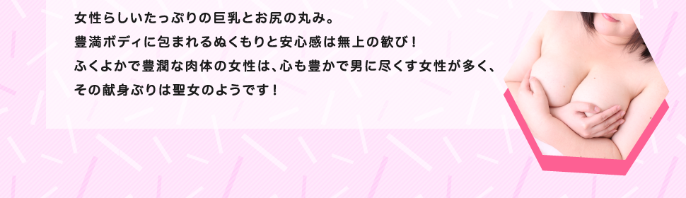 女性らしいたっぷりの巨乳とお尻の丸み。豊満ボディに包まれるぬくもりと安心感は無上の歓び！ふくよかで豊潤な肉体の女性は、心も豊かで男に尽くす女性が多く、その献身ぶりは聖女のようです！