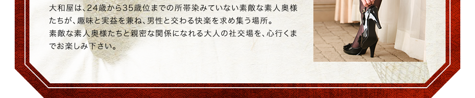大和屋は、24歳から35歳位までの所帯染みていない素敵な素人奥様たちが、趣味と実益を兼ね、男性と交わる快楽を求め集う場所。